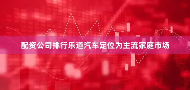 配资公司排行乐道汽车定位为主流家庭市场