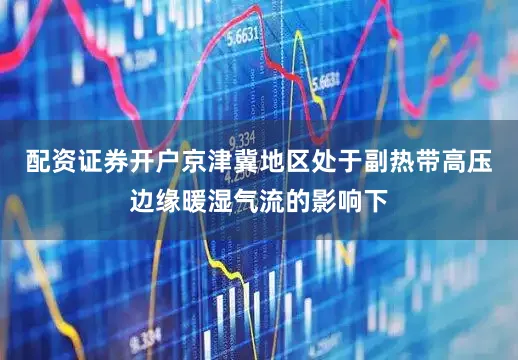 配资证券开户京津冀地区处于副热带高压边缘暖湿气流的影响下