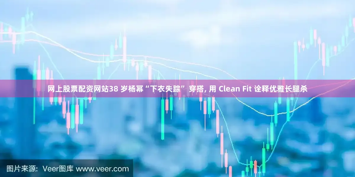 网上股票配资网站38 岁杨幂“下衣失踪” 穿搭, 用 Clean Fit 诠释优雅长腿杀