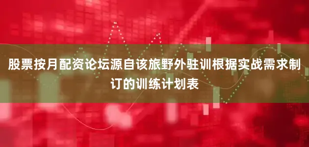 股票按月配资论坛源自该旅野外驻训根据实战需求制订的训练计划表