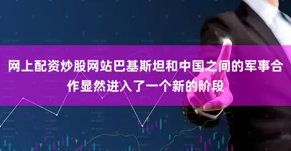 网上配资炒股网站巴基斯坦和中国之间的军事合作显然进入了一个新的阶段