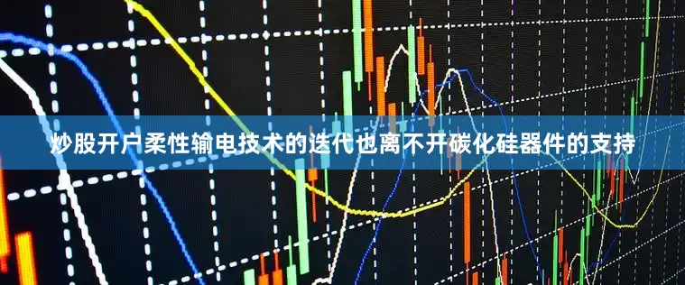 炒股开户柔性输电技术的迭代也离不开碳化硅器件的支持