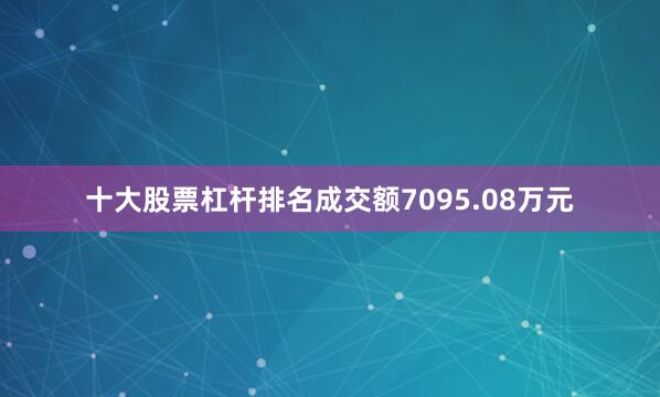十大股票杠杆排名成交额7095.08万元